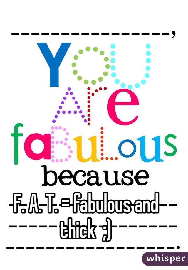 F. A. T. = fabulous and thick  ;)