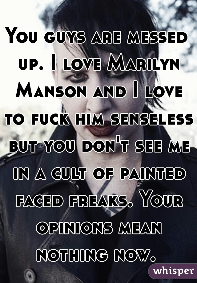 You guys are messed up. I love Marilyn Manson and I love to fuck him senseless but you don't see me in a cult of painted faced freaks. Your opinions mean nothing now. 