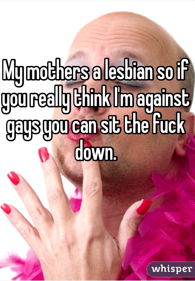 My mothers a lesbian so if you really think I'm against gays you can sit the fuck down.
