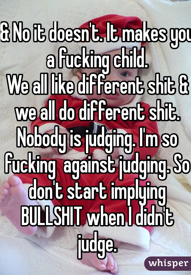 & No it doesn't. It makes you a fucking child.
We all like different shit & we all do different shit. Nobody is judging. I'm so fucking  against judging. So don't start implying BULLSHIT when I didn't judge.