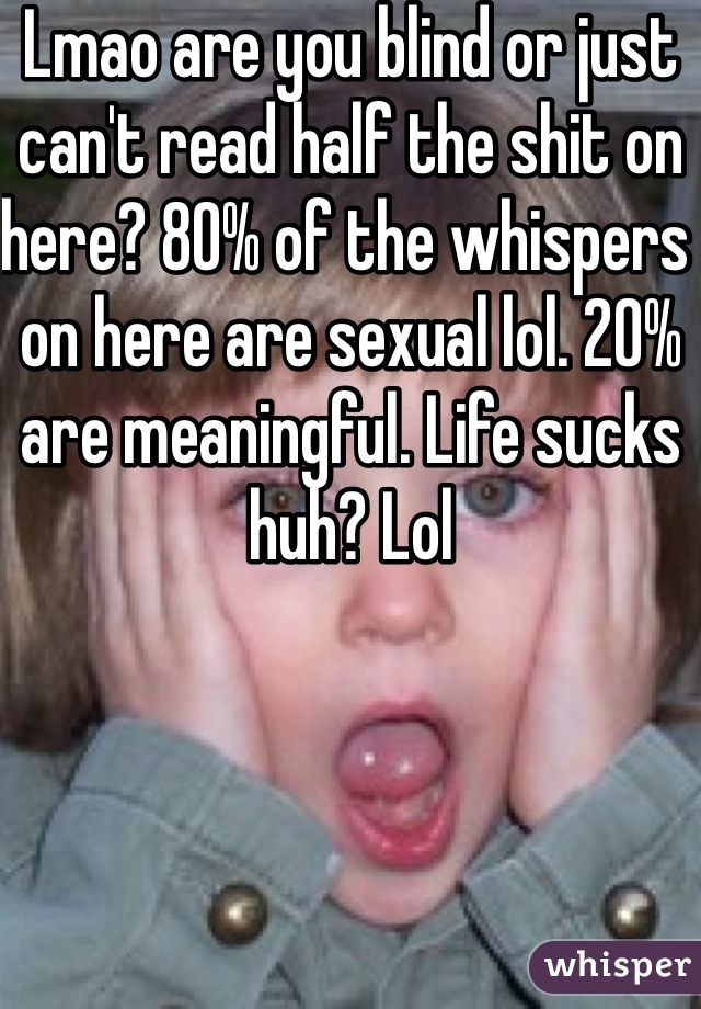 Lmao are you blind or just can't read half the shit on here? 80% of the whispers on here are sexual lol. 20% are meaningful. Life sucks huh? Lol