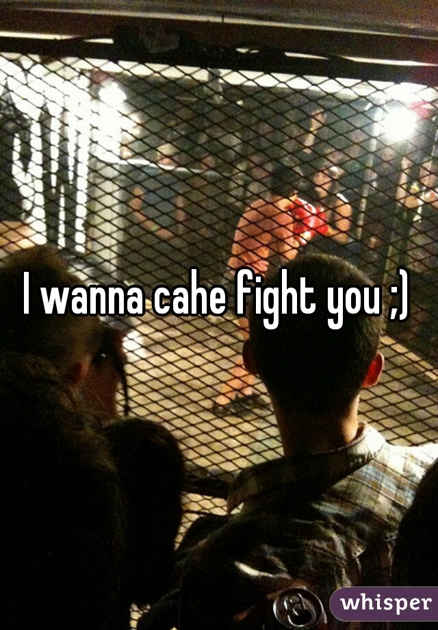 I wanna cahe fight you ;)