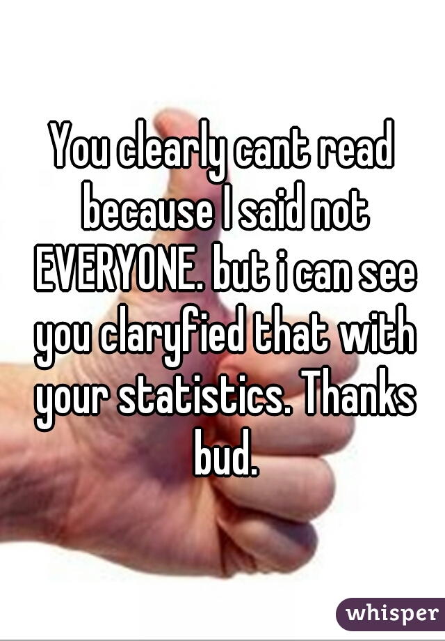 You clearly cant read because I said not EVERYONE. but i can see you claryfied that with your statistics. Thanks bud.