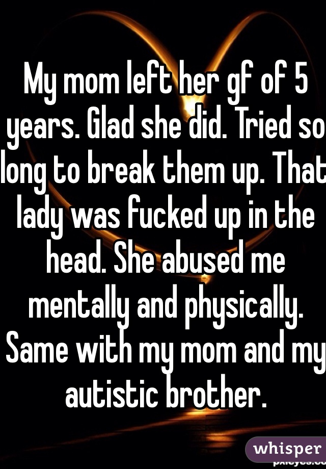 My mom left her gf of 5 years. Glad she did. Tried so long to break them up. That lady was fucked up in the head. She abused me mentally and physically. Same with my mom and my autistic brother. 