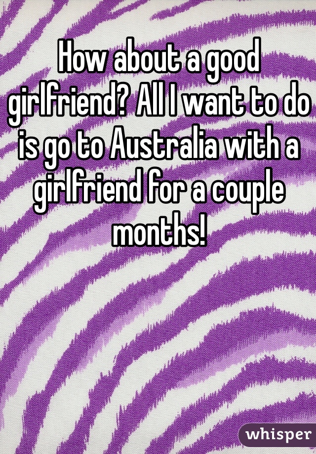 How about a good girlfriend? All I want to do is go to Australia with a girlfriend for a couple months! 
