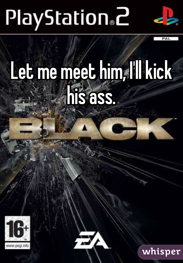 Let me meet him, I'll kick his ass.