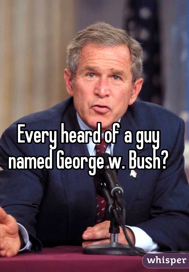 Every heard of a guy named George w. Bush?