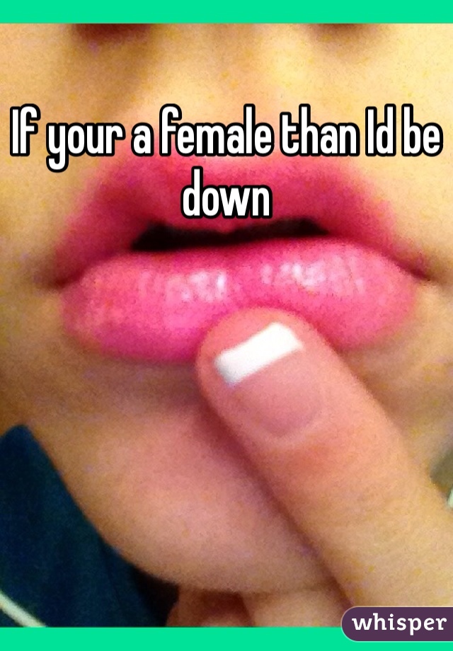 If your a female than Id be down