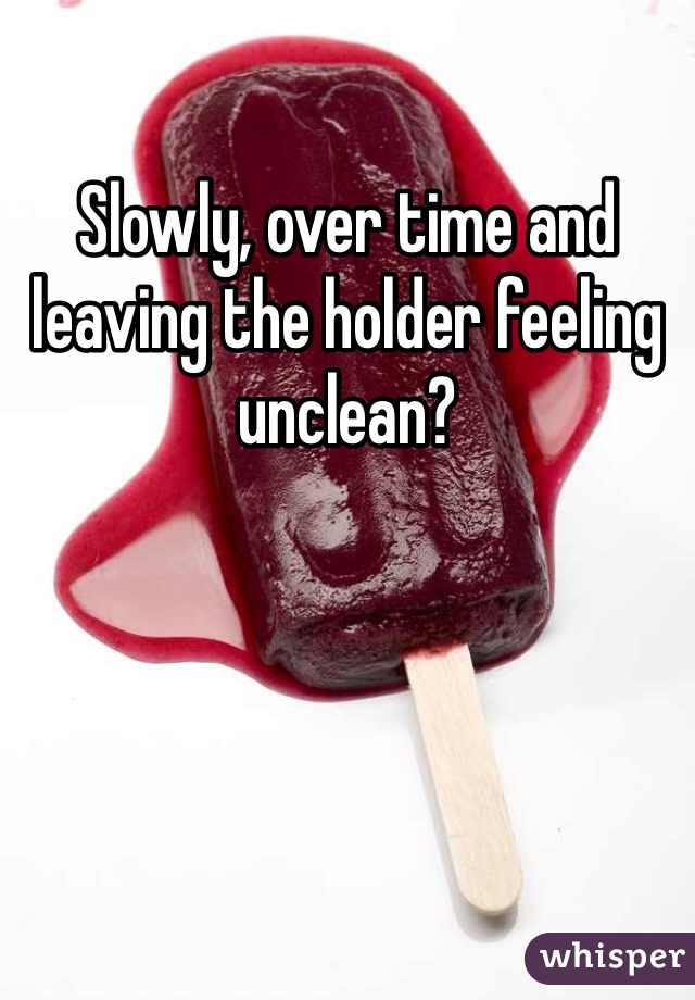 Slowly, over time and leaving the holder feeling unclean?