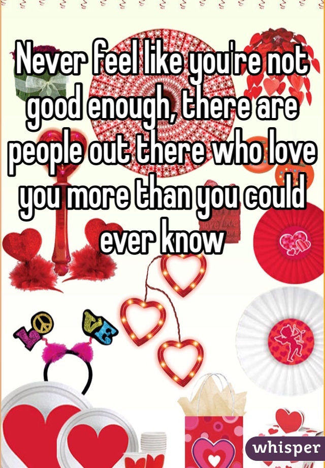 Never feel like you're not good enough, there are people out there who love you more than you could ever know