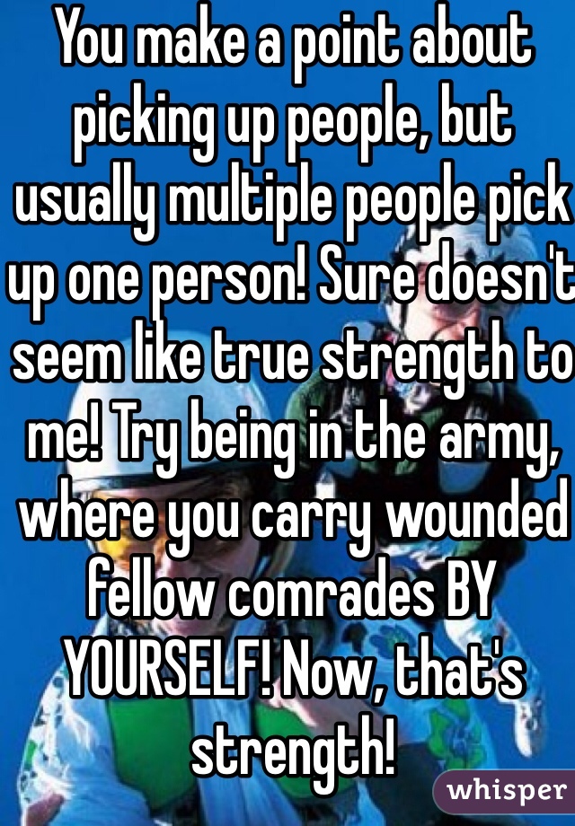 You make a point about picking up people, but usually multiple people pick up one person! Sure doesn't seem like true strength to me! Try being in the army, where you carry wounded fellow comrades BY YOURSELF! Now, that's strength!