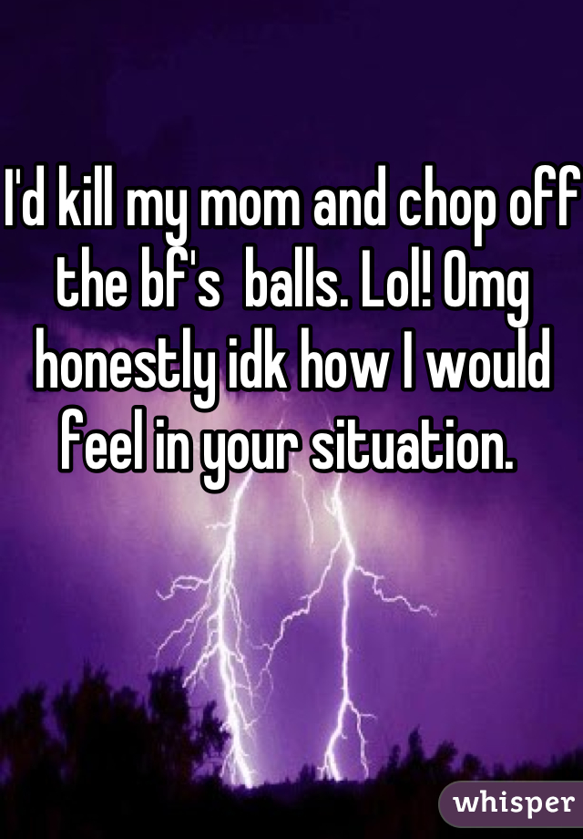 I'd kill my mom and chop off the bf's  balls. Lol! Omg honestly idk how I would feel in your situation. 
