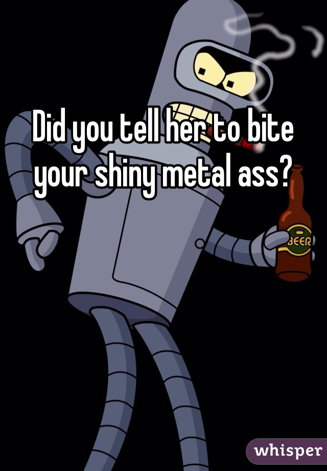 Did you tell her to bite your shiny metal ass?