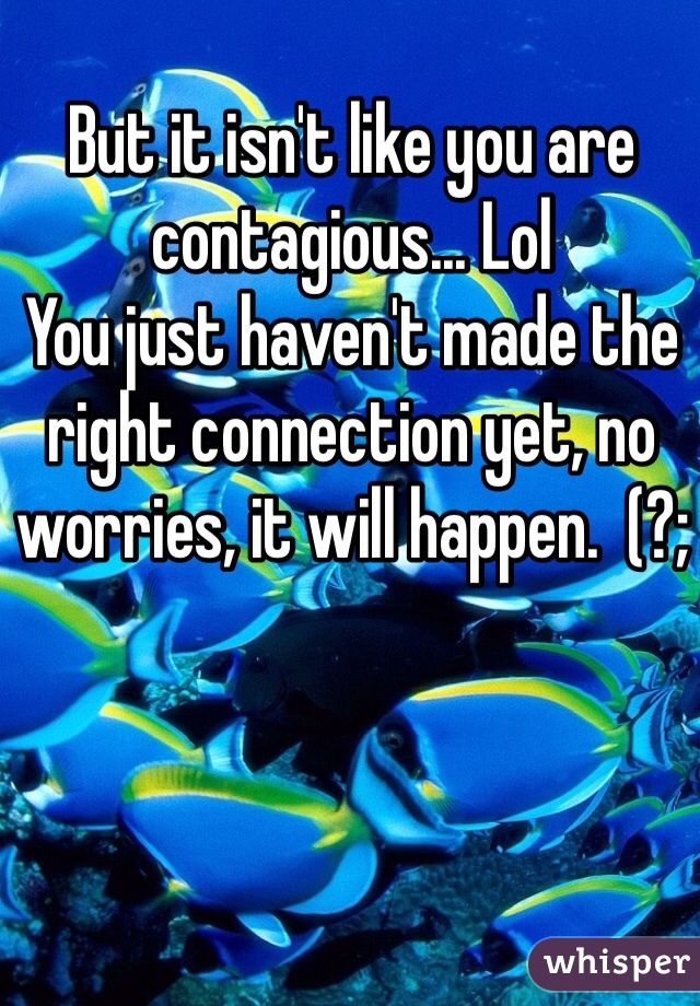 But it isn't like you are contagious... Lol
You just haven't made the right connection yet, no worries, it will happen.  (?;