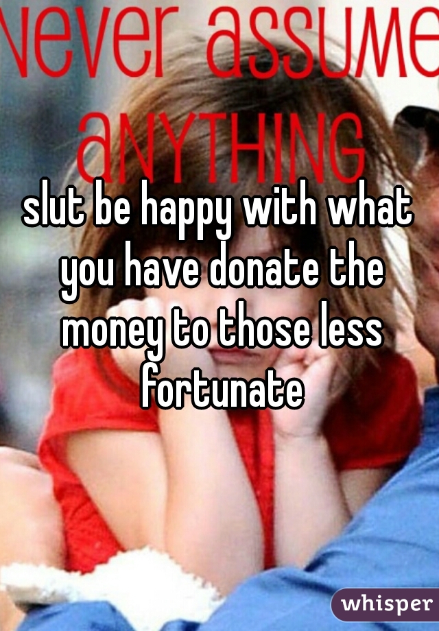 slut be happy with what you have donate the money to those less fortunate