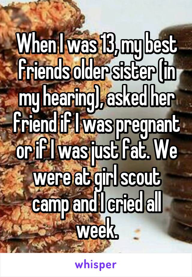 When I was 13, my best friends older sister (in my hearing), asked her friend if I was pregnant or if I was just fat. We were at girl scout camp and I cried all week.