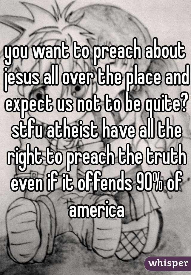 you want to preach about jesus all over the place and expect us not to be quite? stfu atheist have all the right to preach the truth even if it offends 90% of america