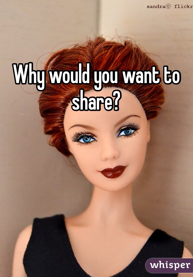 Why would you want to share?
