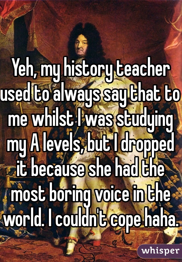 Yeh, my history teacher used to always say that to me whilst I was studying my A levels, but I dropped it because she had the most boring voice in the world. I couldn't cope haha.