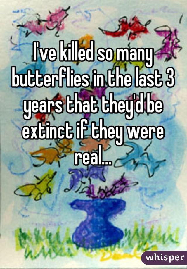 I've killed so many butterflies in the last 3 years that they'd be extinct if they were real...