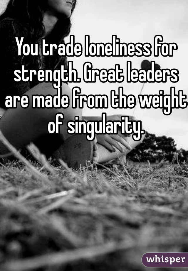 You trade loneliness for strength. Great leaders are made from the weight of singularity. 