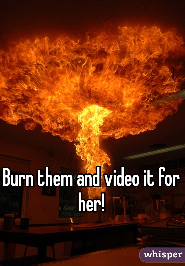 Burn them and video it for her! 