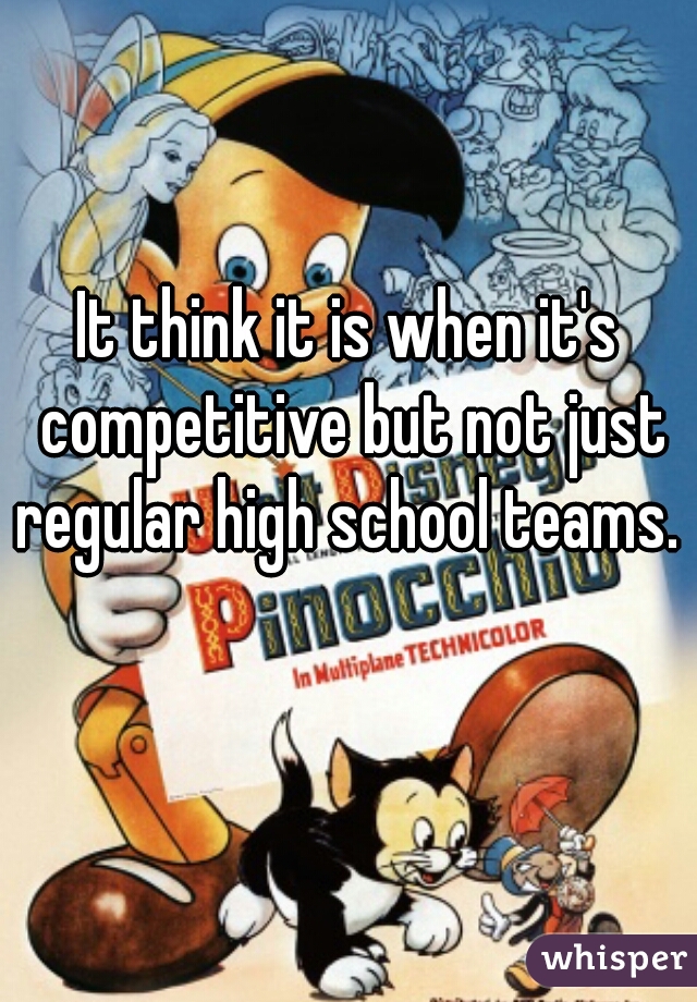 It think it is when it's competitive but not just regular high school teams. 