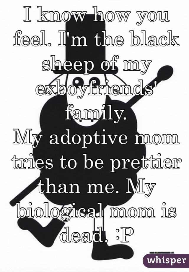 I know how you feel. I'm the black sheep of my exboyfriends' family.
My adoptive mom tries to be prettier than me. My biological mom is dead. :P