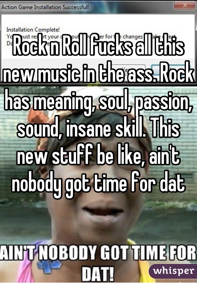 Rock n Roll fucks all this new music in the ass. Rock has meaning, soul, passion, sound, insane skill. This new stuff be like, ain't nobody got time for dat