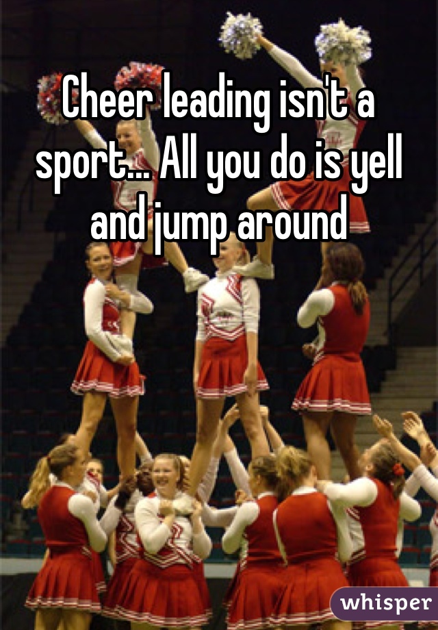 Cheer leading isn't a sport... All you do is yell and jump around