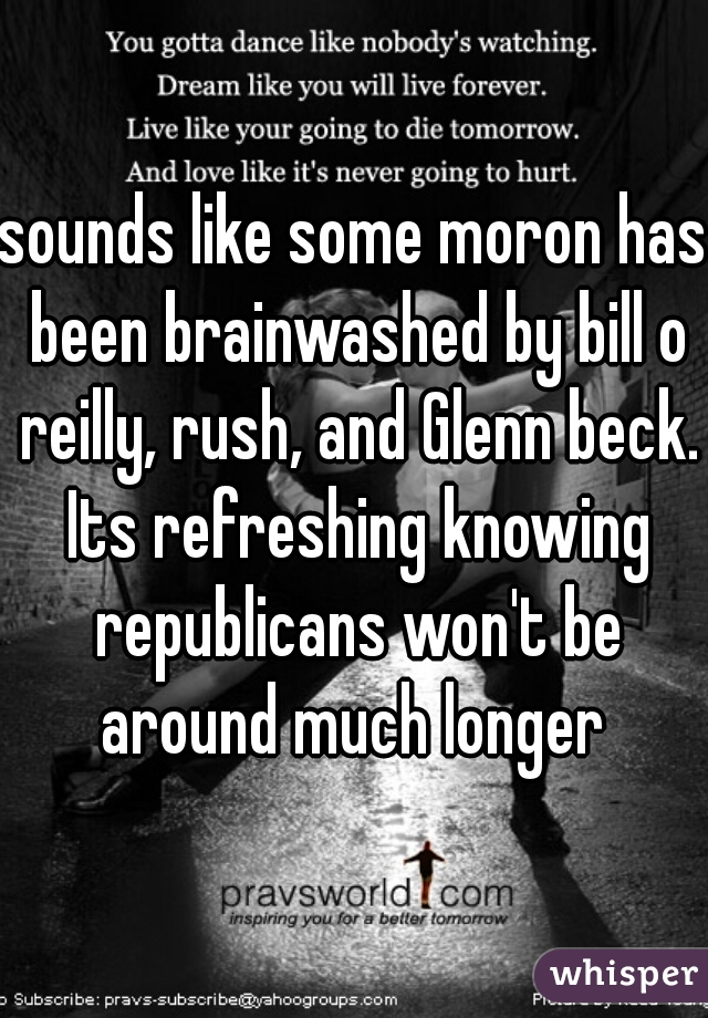 sounds like some moron has been brainwashed by bill o reilly, rush, and Glenn beck. Its refreshing knowing republicans won't be around much longer 