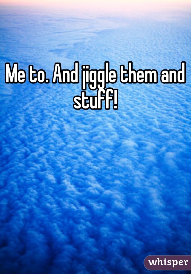 Me to. And jiggle them and stuff!