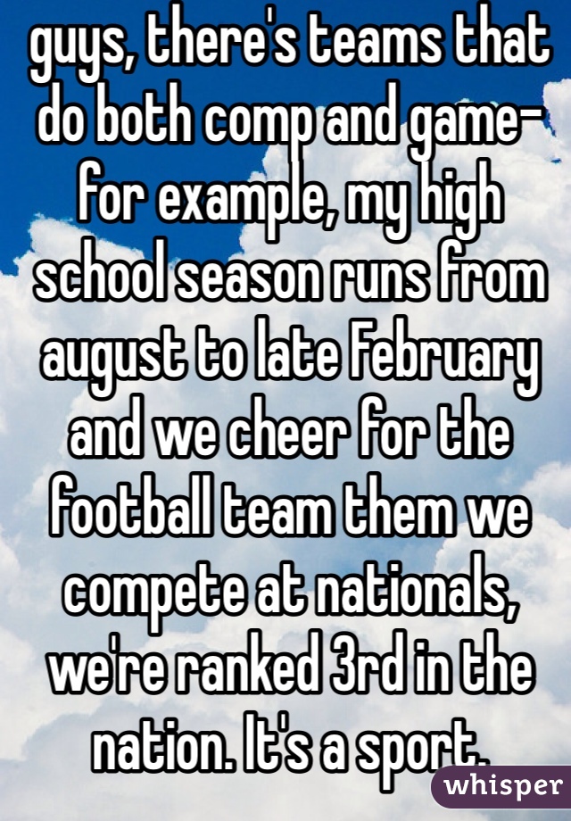 guys, there's teams that do both comp and game- for example, my high school season runs from august to late February and we cheer for the football team them we compete at nationals, we're ranked 3rd in the nation. It's a sport. 