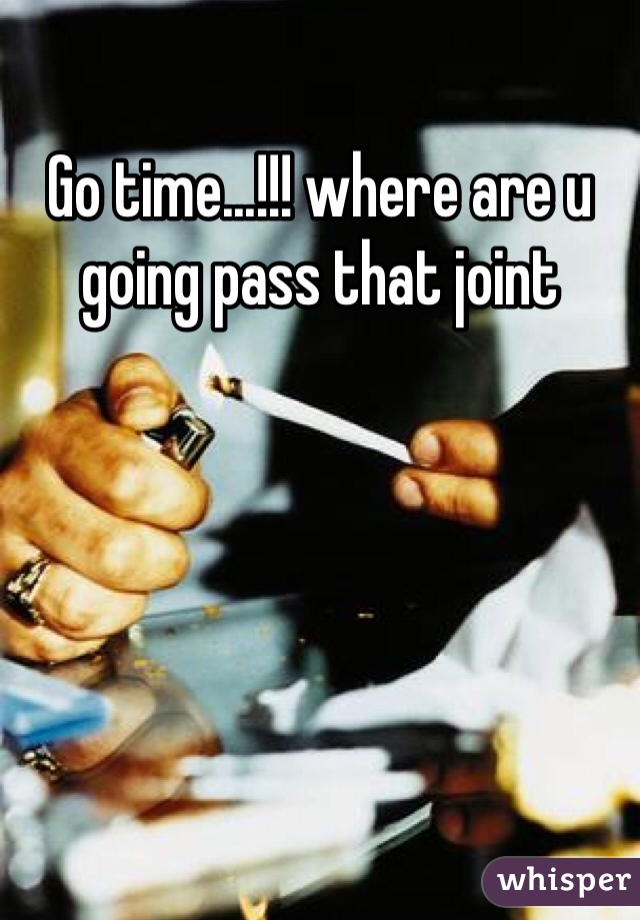 Go time...!!! where are u going pass that joint 
