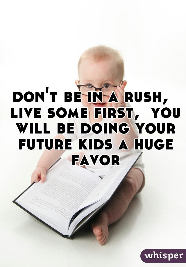 don't be in a rush,  live some first,  you will be doing your future kids a huge favor