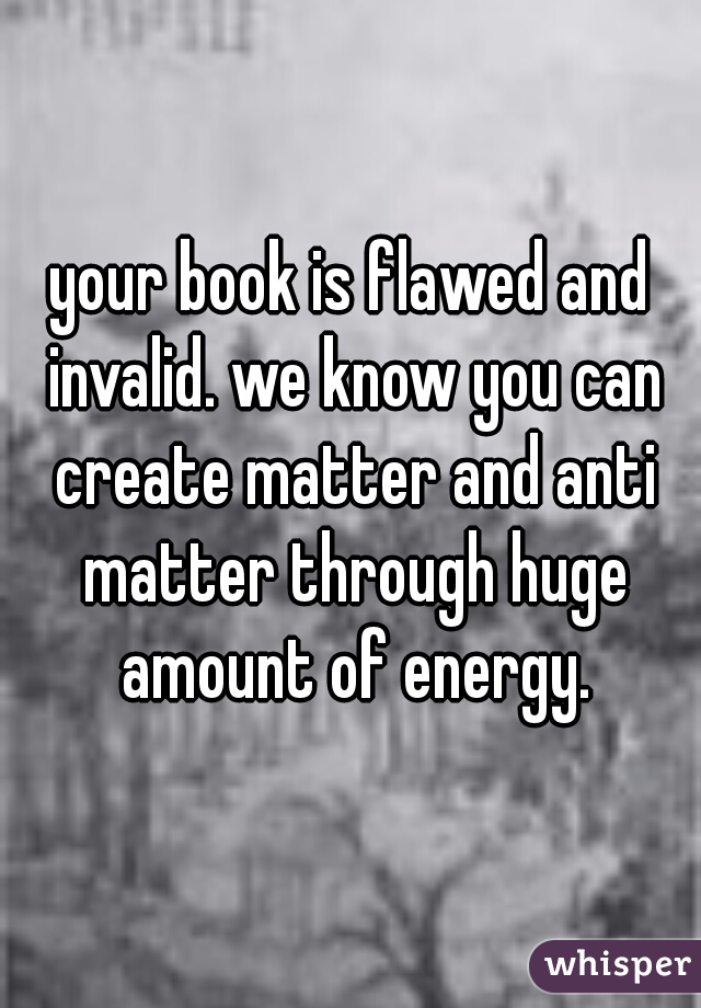 your book is flawed and invalid. we know you can create matter and anti matter through huge amount of energy.
