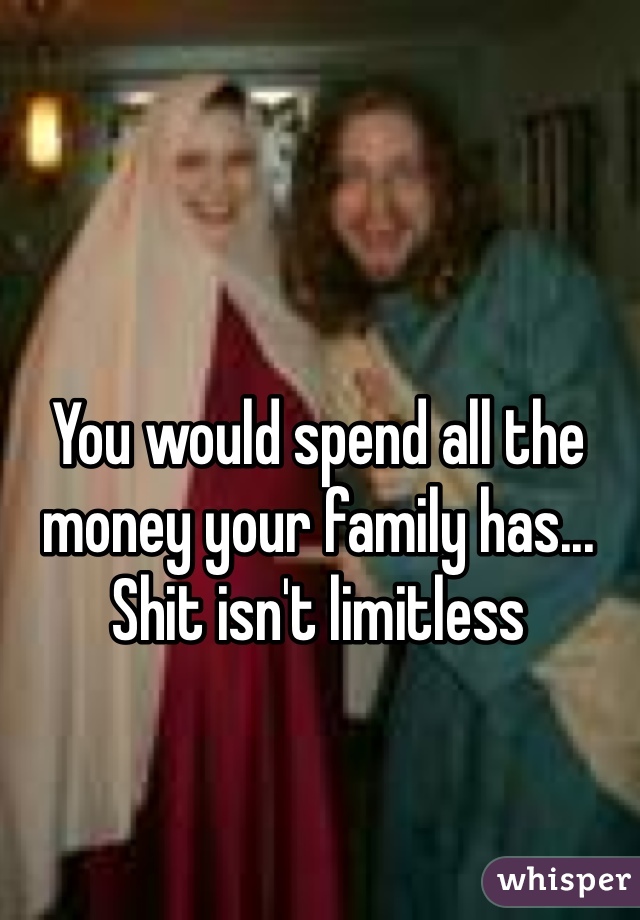You would spend all the money your family has... Shit isn't limitless