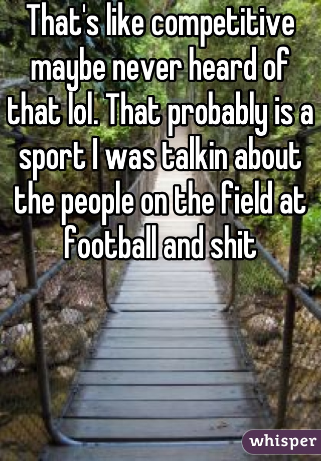 That's like competitive maybe never heard of that lol. That probably is a sport I was talkin about the people on the field at football and shit