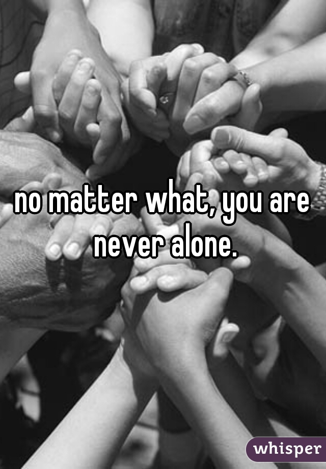 no matter what, you are never alone.