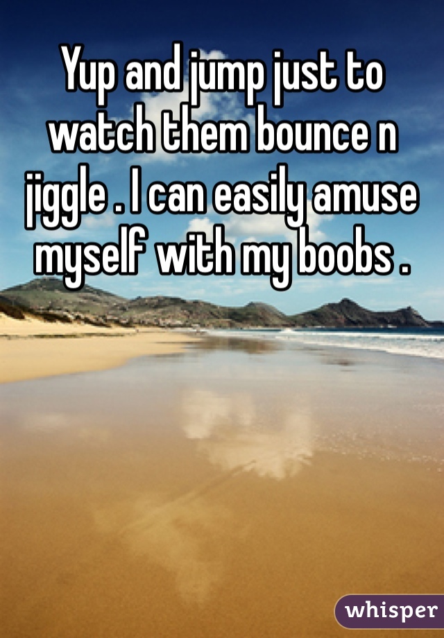 Yup and jump just to watch them bounce n jiggle . I can easily amuse myself with my boobs .