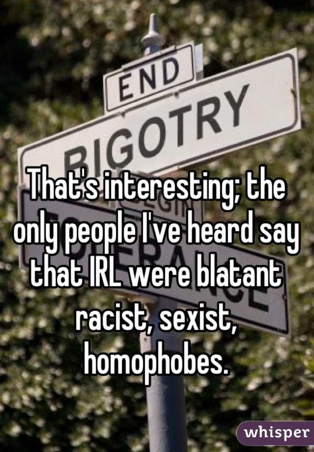That's interesting; the only people I've heard say that IRL were blatant racist, sexist, homophobes.