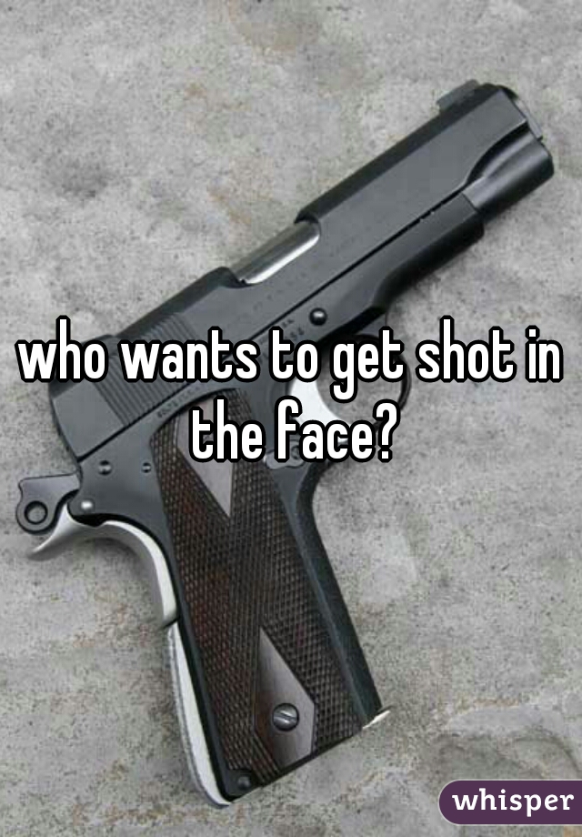 who wants to get shot in the face?