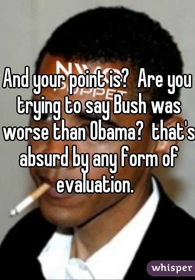 And your point is?  Are you trying to say Bush was worse than Obama?  that's absurd by any form of evaluation.  