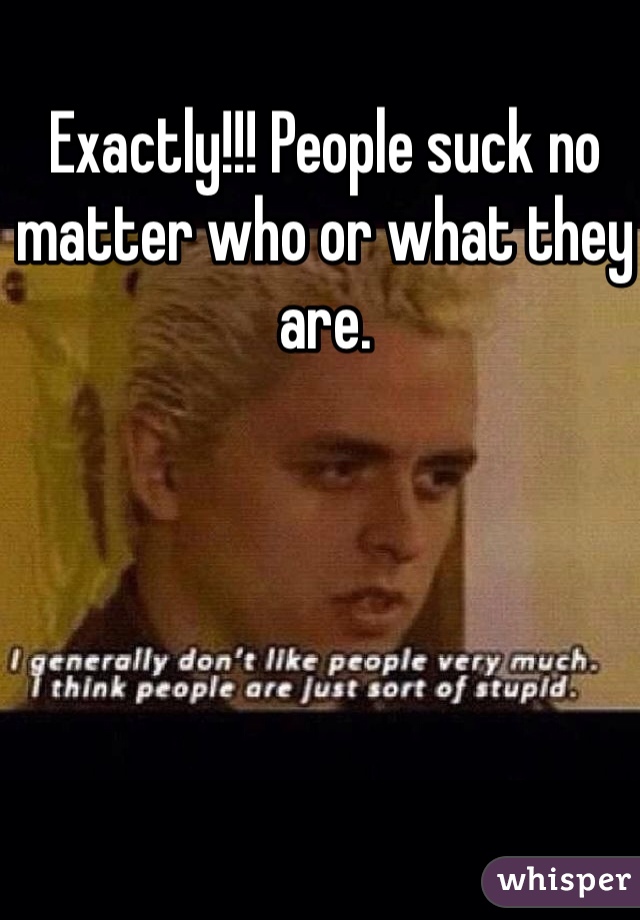 Exactly!!! People suck no matter who or what they are.