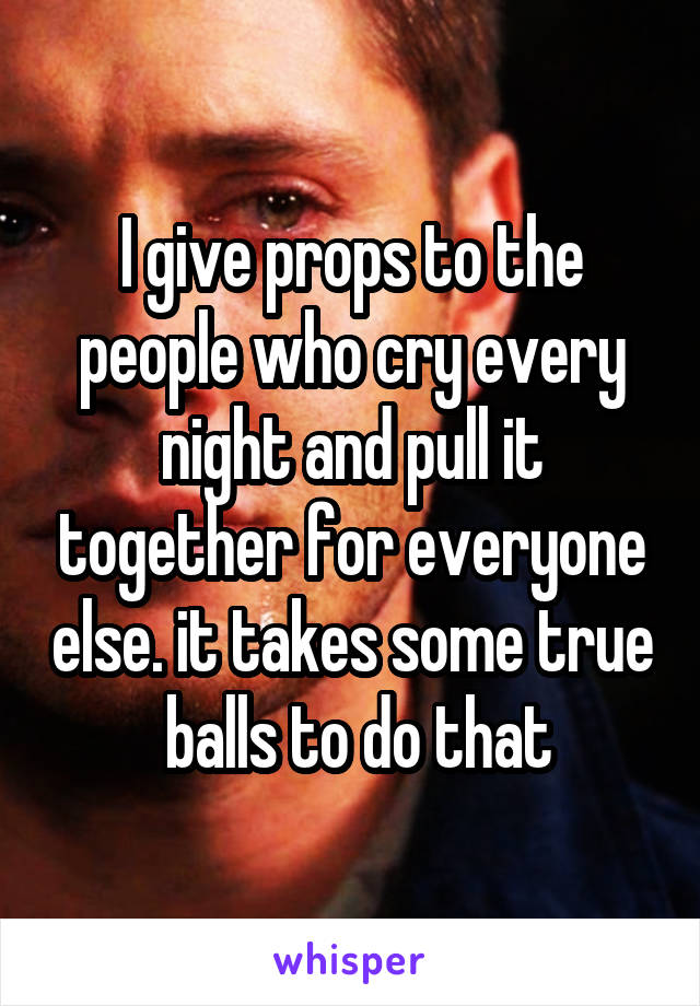I give props to the people who cry every night and pull it together for everyone else. it takes some true  balls to do that