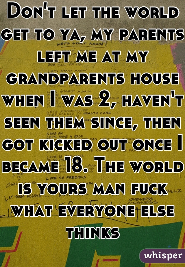 Don't let the world get to ya, my parents left me at my grandparents house when I was 2, haven't seen them since, then got kicked out once I became 18. The world is yours man fuck what everyone else thinks