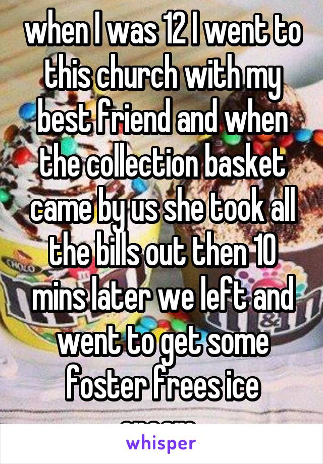 when I was 12 I went to this church with my best friend and when the collection basket came by us she took all the bills out then 10 mins later we left and went to get some foster frees ice cream..