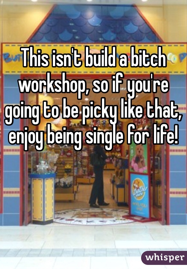 This isn't build a bitch workshop, so if you're going to be picky like that, enjoy being single for life!