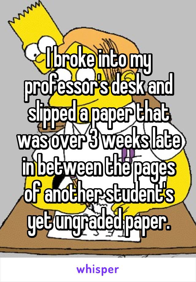 I broke into my professor's desk and slipped a paper that was over 3 weeks late in between the pages of another student's yet ungraded paper.