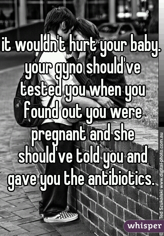 it wouldn't hurt your baby. your gyno should've tested you when you found out you were pregnant and she should've told you and gave you the antibiotics. 